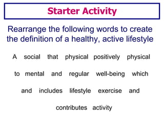 Starter Activity Rearrange the following words to create the definition of a healthy, active lifestyle A  social  that  physical  positively  physical to  mental  and  regular  well-being  which  and  includes  lifestyle  exercise  and  contributes  activity 