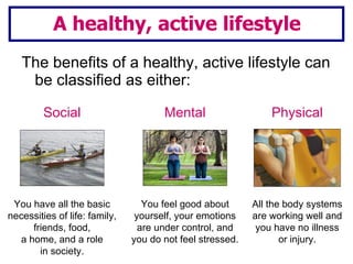 The benefits of a healthy, active lifestyle can be classified as either: A healthy, active lifestyle You have all the basic necessities of life: family, friends, food, a home, and a role in society. Social You feel good about yourself, your emotions are under control, and you do not feel stressed. Mental All the body systems are working well and you have no illness or injury. Physical 