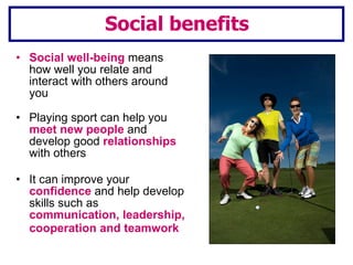 Social benefits Social well-being   means how well you relate and interact with others around you Playing sport can help you  meet new people  and develop good  relationships  with others It can improve your  confidence  and help develop skills such as  communication, leadership, cooperation and teamwork   