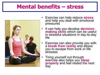 Exercise can help reduce  stress  and help you deal with emotional pressures It can help you develop  decision-making skills  which can be useful in stressful situations in day-to-day life Exercise can also provide you with a  break from reality  and allows you to escape from work or life stresses Tiring yourself out through exercise also helps you  sleep properly  and feel rested the next day Mental benefits – stress 