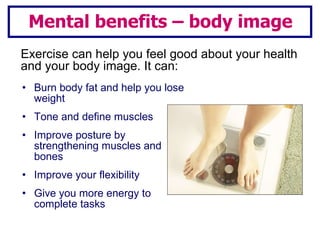 Burn body fat and help you lose weight Tone and define muscles Improve posture by strengthening muscles and bones Improve your flexibility Give you more energy to complete tasks Mental benefits – body image Exercise can help you feel good about your health and your body image. It can: 