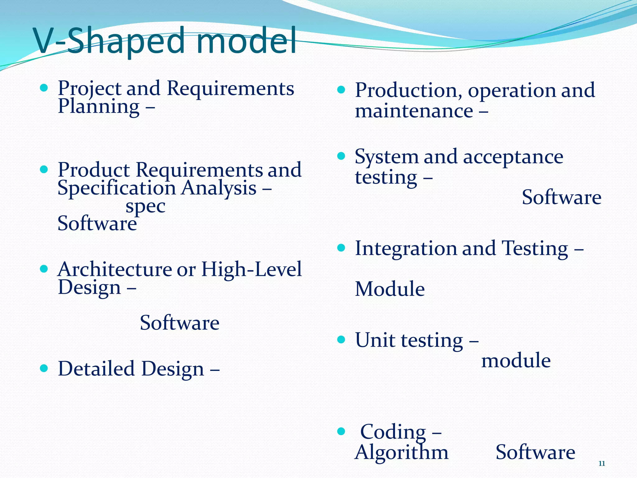 V-Shaped model
 Project and Requirements      Production, operation and
  Planning –                     maintenance –

                                System and acceptance
 Product Requirements and       testing –
  Specification Analysis –                           Software
          spec
  Software
                                Integration and Testing –
 Architecture or High-Level
  Design –                       Module
             Software
                                Unit testing –
 Detailed Design –                               module


                                Coding –
                                 Algorithm         Software   11
 