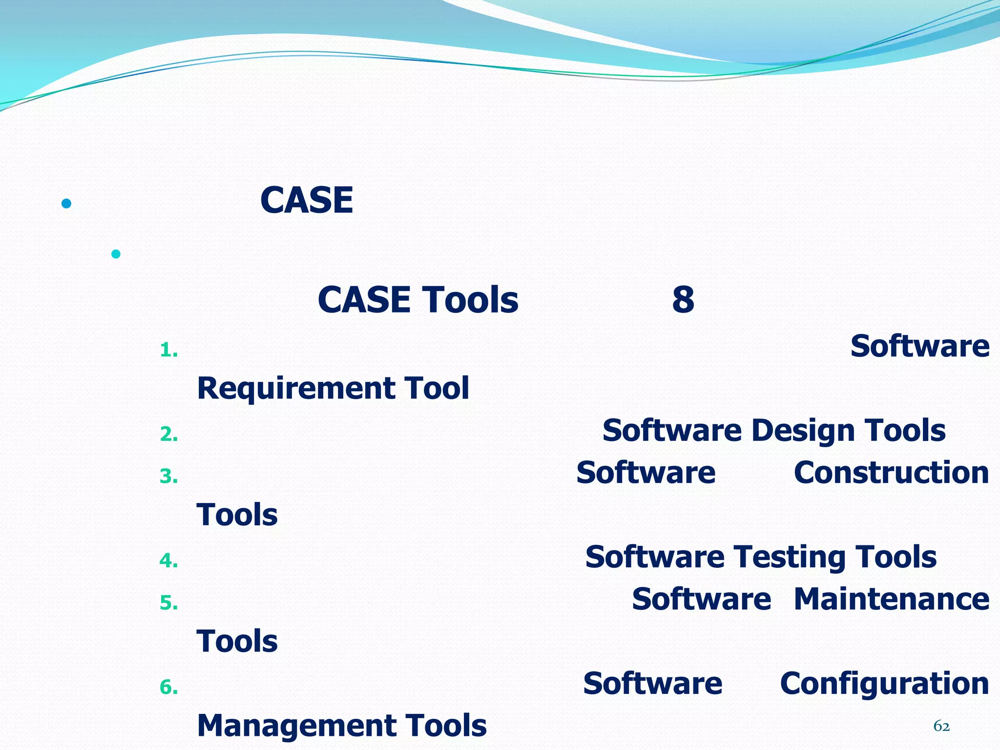                CASE
    

                     CASE Tools        8
        1.                                       Software
             Requirement Tool
        2.                         Software Design Tools
        3.                        Software    Construction
             Tools
        4.                        Software Testing Tools
        5.                           Software Maintenance
             Tools
        6.                        Software   Configuration
             Management Tools                         62
 