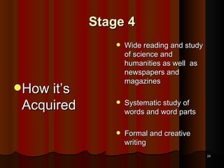 Stage 4 How it’s Acquired Wide reading and study of science and humanities as well  as newspapers and magazines Systematic study of words and word parts Formal and creative writing 