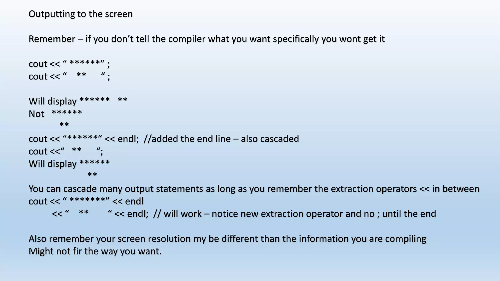 Outputting to the screen
Remember – if you don’t tell the compiler what you want specifically you wont get it
cout << “ ******” ;
cout << “ ** “ ;
Will display ****** **
Not ******
**
cout << “******” << endl; //added the end line – also cascaded
cout <<“ ** “;
Will display ******
**
You can cascade many output statements as long as you remember the extraction operators << in between
cout << “ *******” << endl
<< “ ** “ << endl; // will work – notice new extraction operator and no ; until the end
Also remember your screen resolution my be different than the information you are compiling
Might not fir the way you want.
 