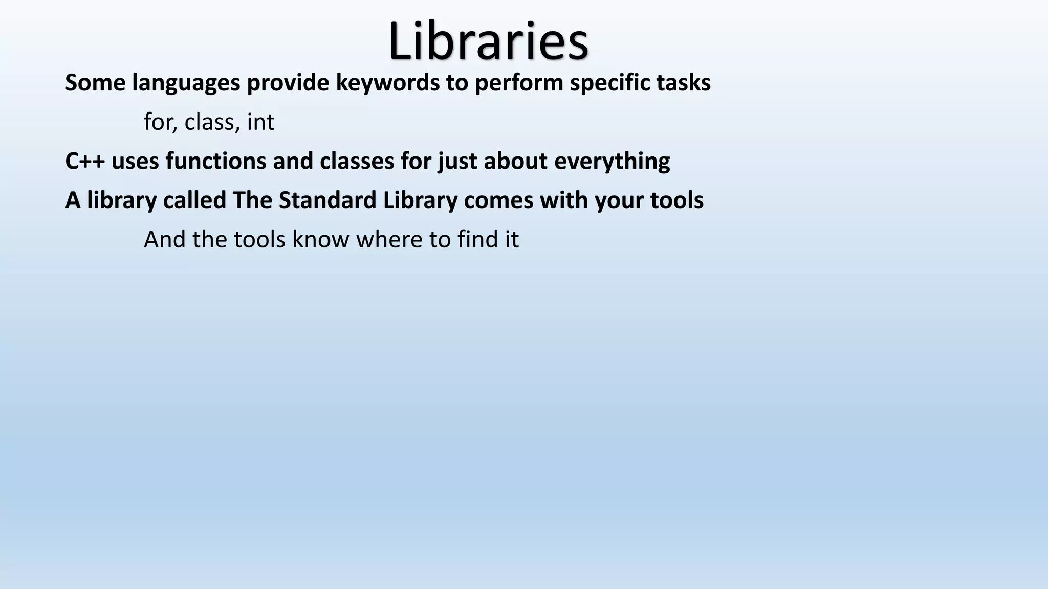 Some languages provide keywords to perform specific tasks
for, class, int
C++ uses functions and classes for just about everything
A library called The Standard Library comes with your tools
And the tools know where to find it
Libraries
 
