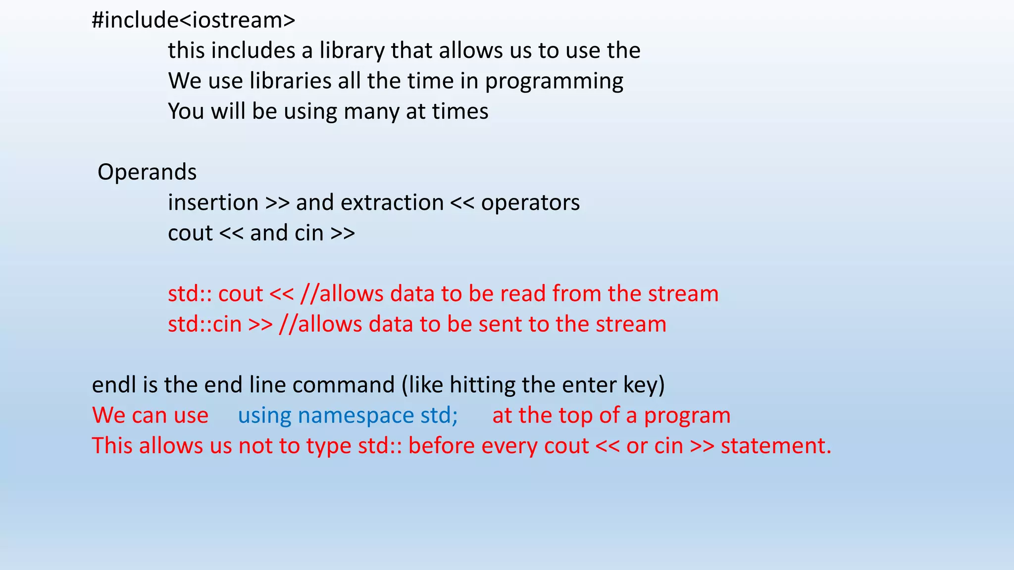 #include<iostream>
this includes a library that allows us to use the
We use libraries all the time in programming
You will be using many at times
Operands
insertion >> and extraction << operators
cout << and cin >>
std:: cout << //allows data to be read from the stream
std::cin >> //allows data to be sent to the stream
endl is the end line command (like hitting the enter key)
We can use using namespace std; at the top of a program
This allows us not to type std:: before every cout << or cin >> statement.
 