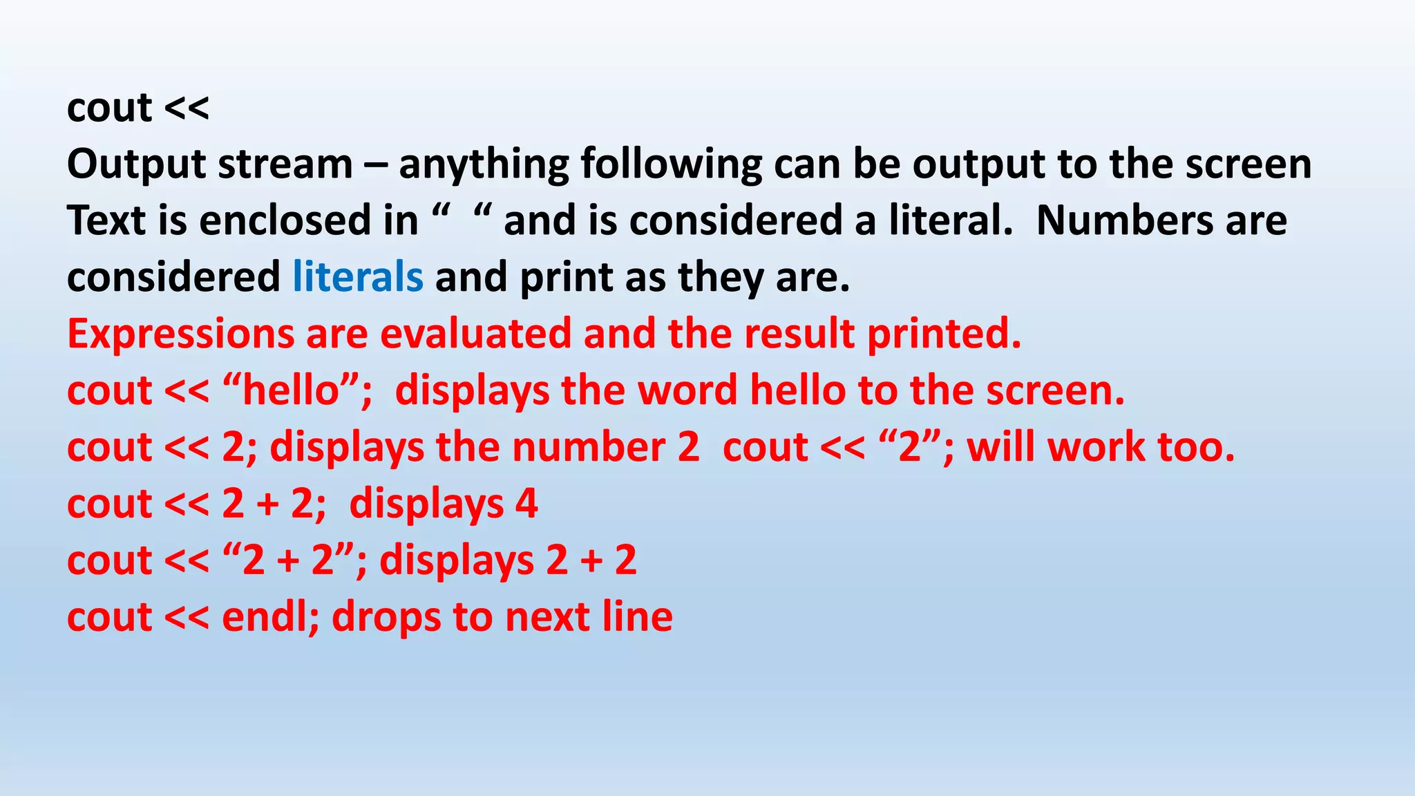 cout <<
Output stream – anything following can be output to the screen
Text is enclosed in “ “ and is considered a literal. Numbers are
considered literals and print as they are.
Expressions are evaluated and the result printed.
cout << “hello”; displays the word hello to the screen.
cout << 2; displays the number 2 cout << “2”; will work too.
cout << 2 + 2; displays 4
cout << “2 + 2”; displays 2 + 2
cout << endl; drops to next line
 