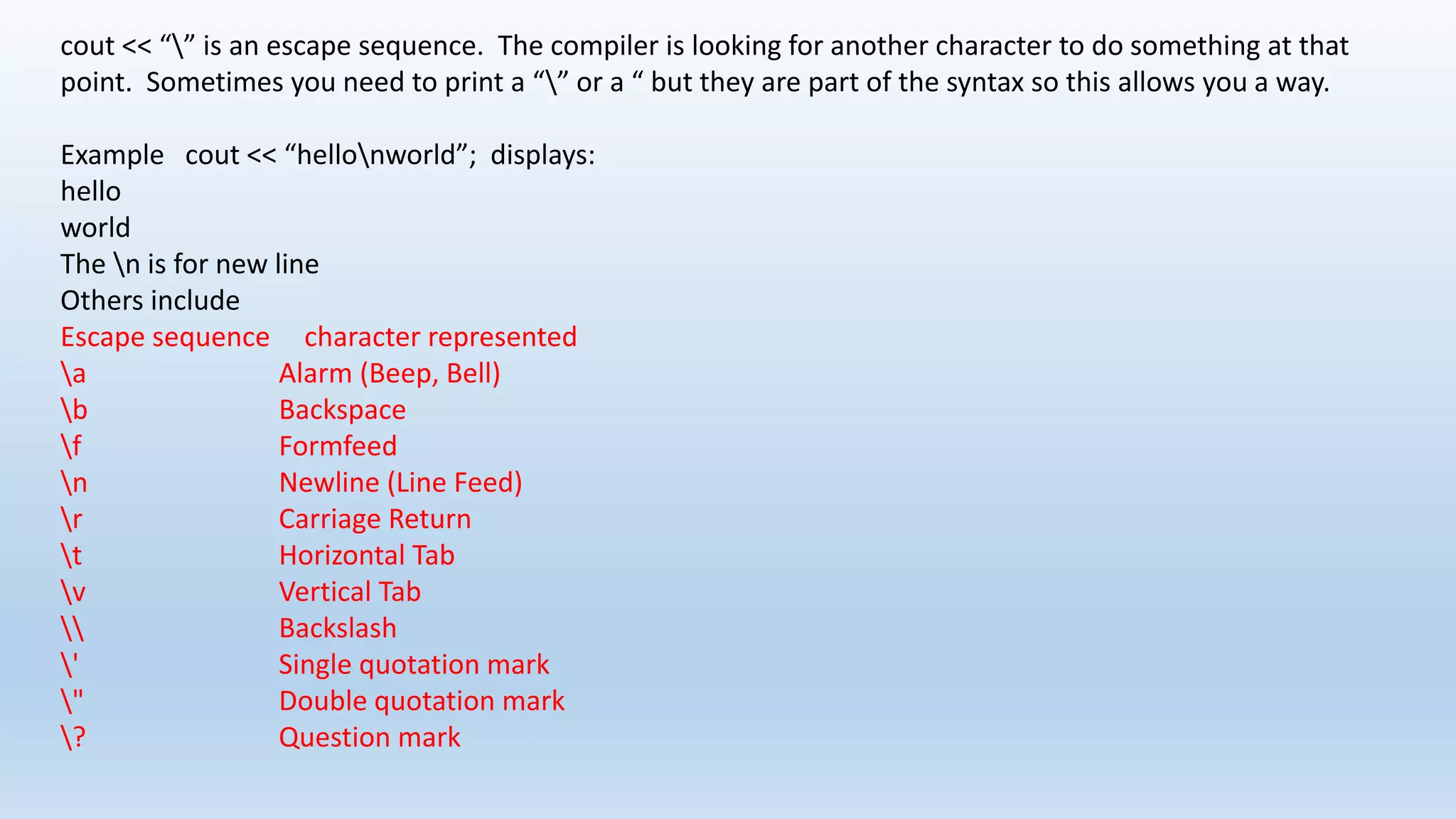 cout << “” is an escape sequence. The compiler is looking for another character to do something at that
point. Sometimes you need to print a “” or a “ but they are part of the syntax so this allows you a way.
Example cout << “hellonworld”; displays:
hello
world
The n is for new line
Others include
Escape sequence character represented
a Alarm (Beep, Bell)
b Backspace
f Formfeed
n Newline (Line Feed)
r Carriage Return
t Horizontal Tab
v Vertical Tab
 Backslash
' Single quotation mark
" Double quotation mark
? Question mark
 