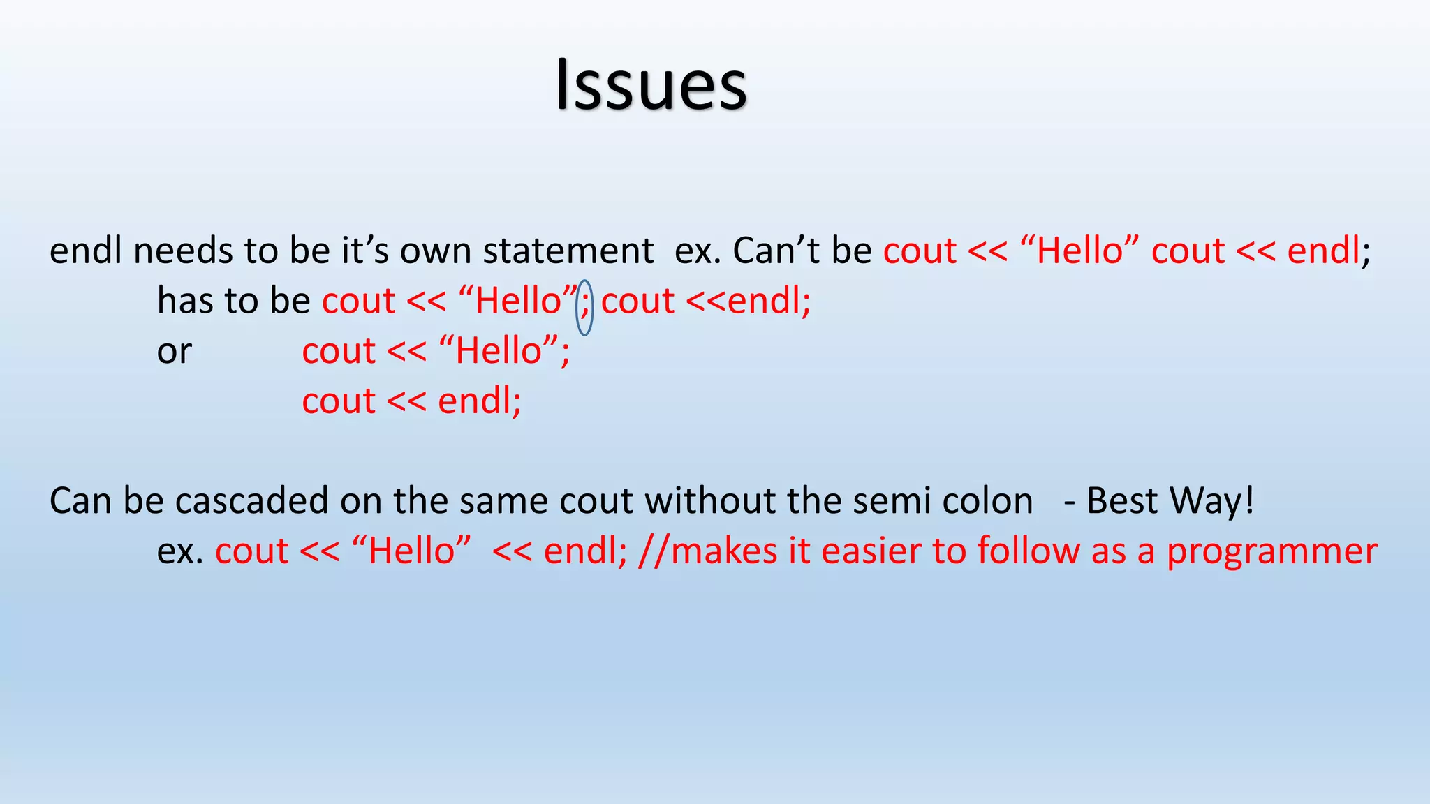 Issues
endl needs to be it’s own statement ex. Can’t be cout << “Hello” cout << endl;
has to be cout << “Hello”; cout <<endl;
or cout << “Hello”;
cout << endl;
Can be cascaded on the same cout without the semi colon - Best Way!
ex. cout << “Hello” << endl; //makes it easier to follow as a programmer
 