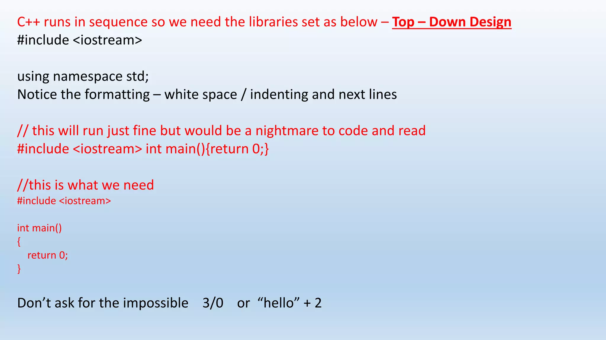 C++ runs in sequence so we need the libraries set as below – Top – Down Design
#include <iostream>
using namespace std;
Notice the formatting – white space / indenting and next lines
// this will run just fine but would be a nightmare to code and read
#include <iostream> int main(){return 0;}
//this is what we need
#include <iostream>
int main()
{
return 0;
}
Don’t ask for the impossible 3/0 or “hello” + 2
 