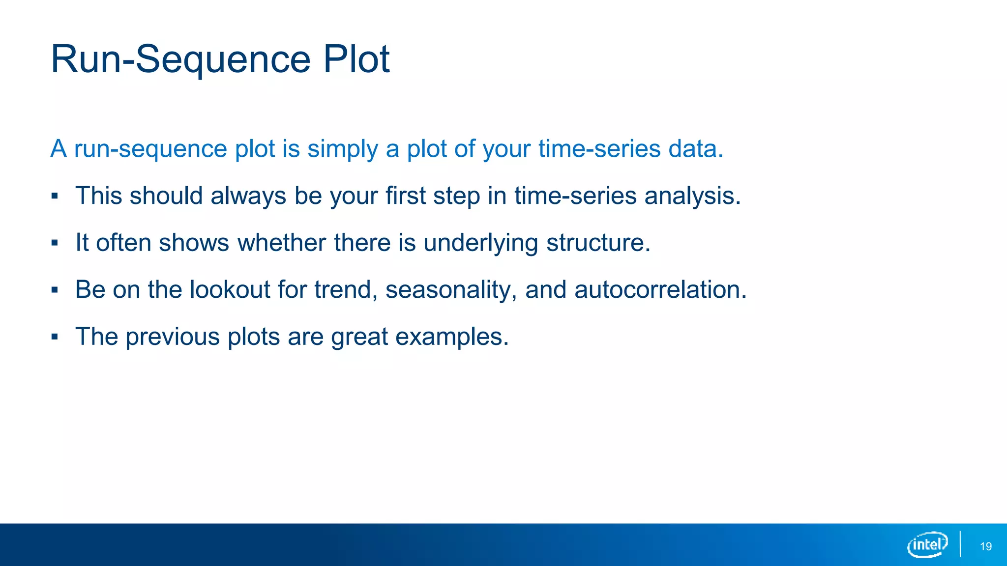 19
Run-Sequence Plot
A run-sequence plot is simply a plot of your time-series data.
▪ This should always be your first step in time-series analysis.
▪ It often shows whether there is underlying structure.
▪ Be on the lookout for trend, seasonality, and autocorrelation.
▪ The previous plots are great examples.
 