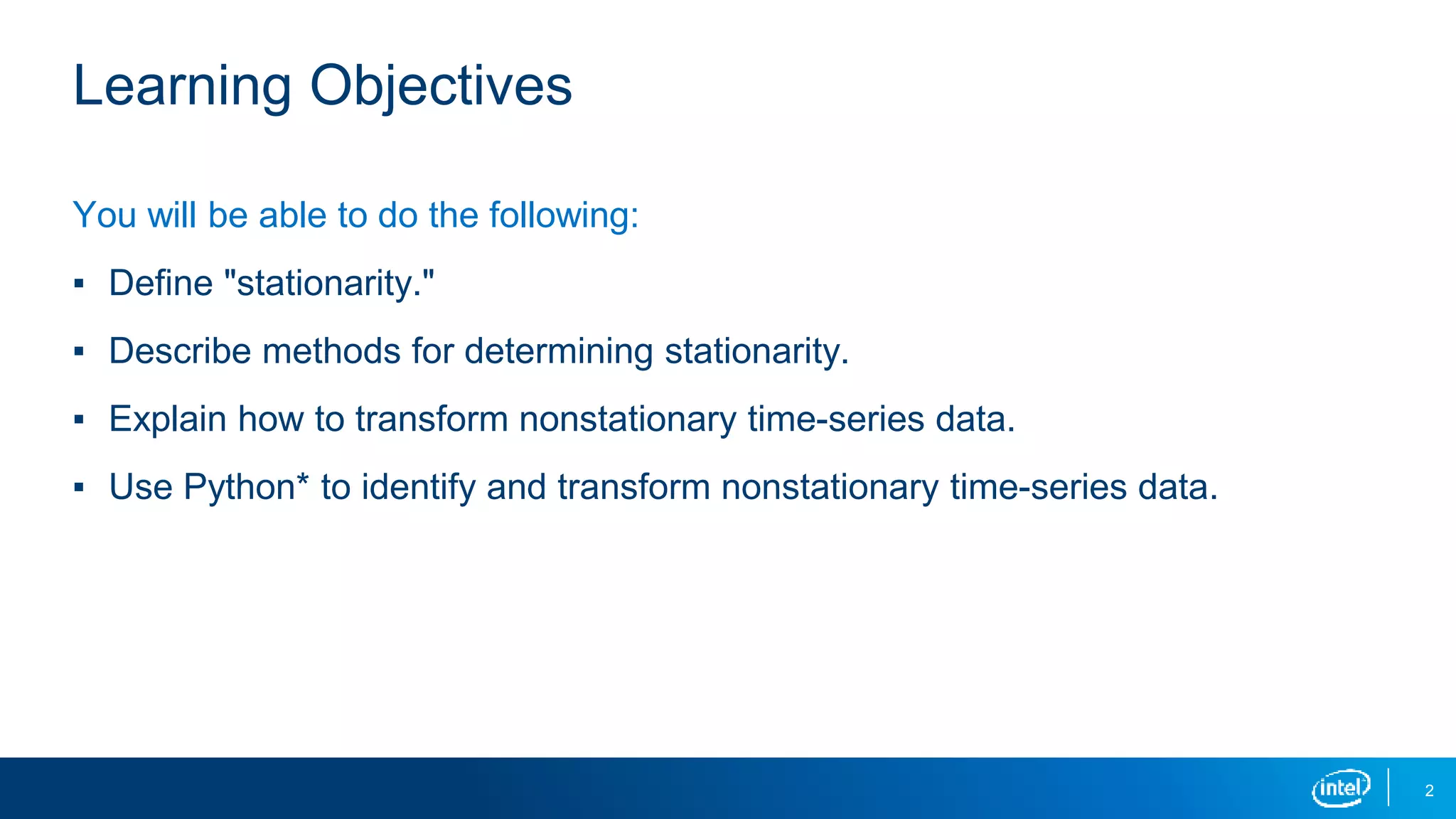 2
Learning Objectives
You will be able to do the following:
▪ Define "stationarity."
▪ Describe methods for determining stationarity.
▪ Explain how to transform nonstationary time-series data.
▪ Use Python* to identify and transform nonstationary time-series data.
 