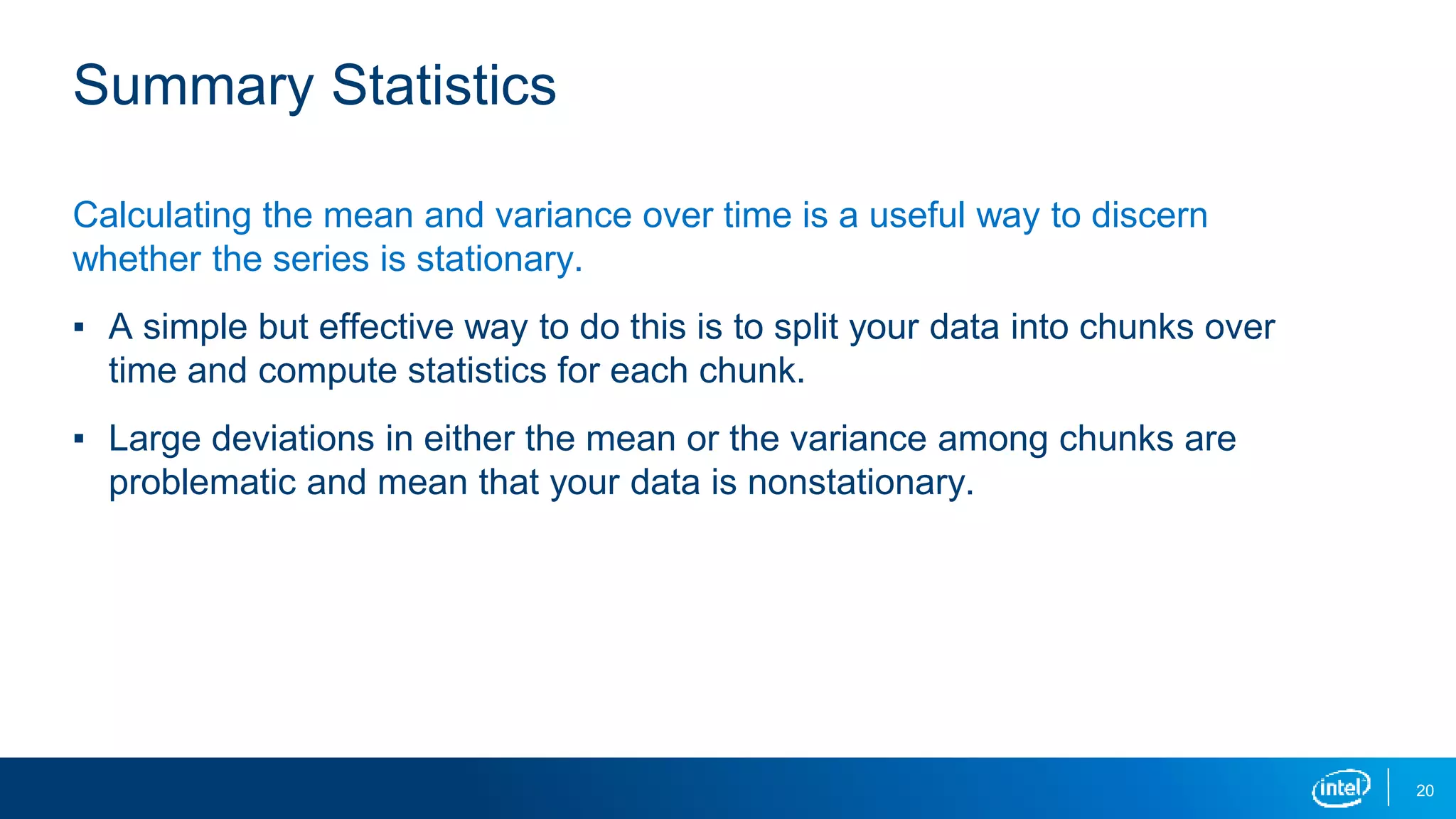 20
Summary Statistics
Calculating the mean and variance over time is a useful way to discern
whether the series is stationary.
▪ A simple but effective way to do this is to split your data into chunks over
time and compute statistics for each chunk.
▪ Large deviations in either the mean or the variance among chunks are
problematic and mean that your data is nonstationary.
 