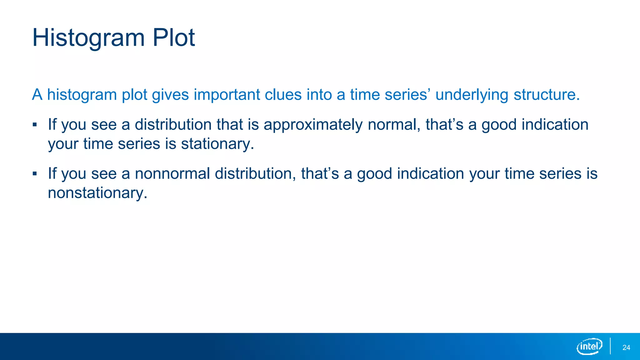 24
Histogram Plot
A histogram plot gives important clues into a time series’ underlying structure.
▪ If you see a distribution that is approximately normal, that’s a good indication
your time series is stationary.
▪ If you see a nonnormal distribution, that’s a good indication your time series is
nonstationary.
 