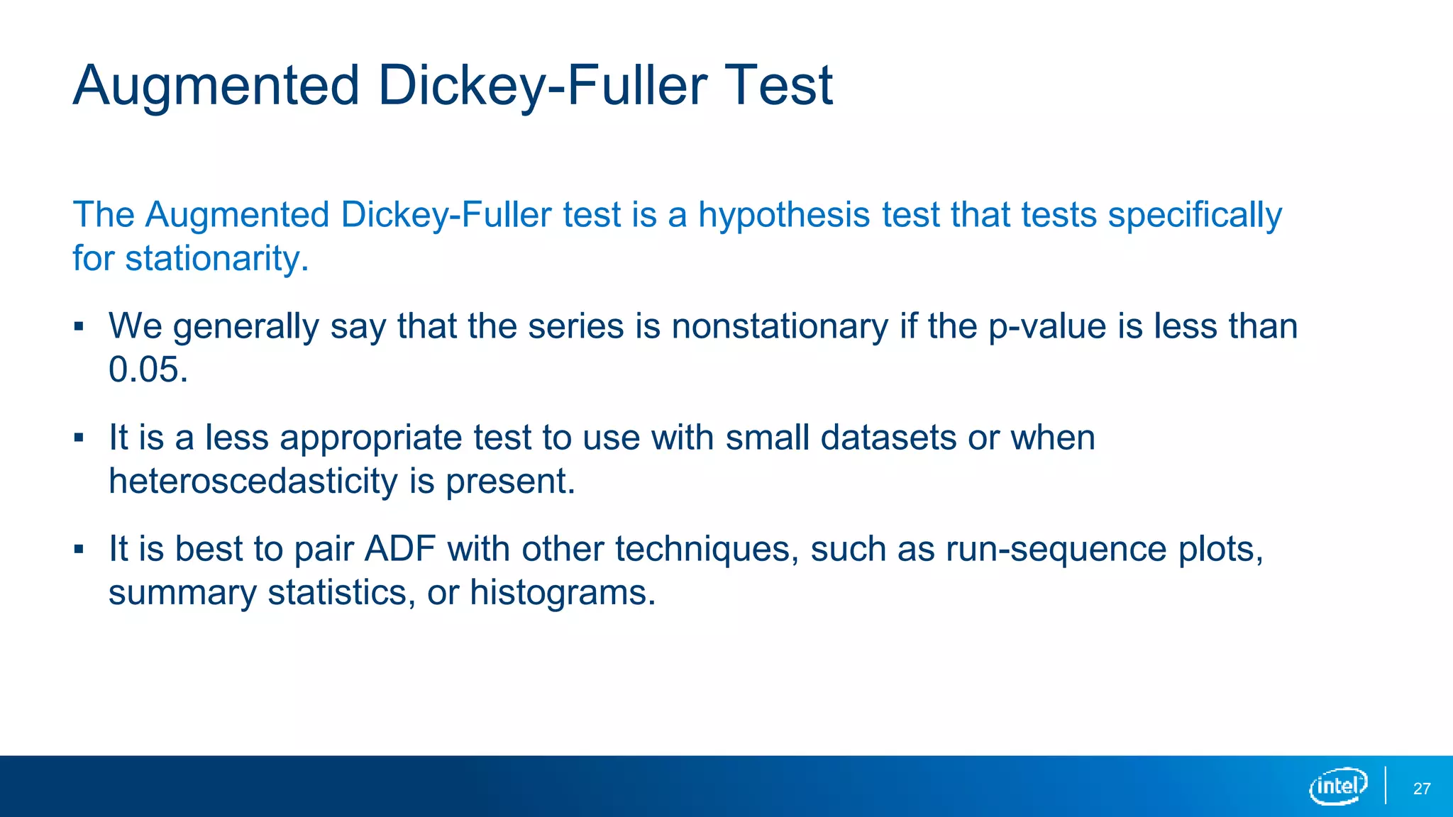 27
Augmented Dickey-Fuller Test
The Augmented Dickey-Fuller test is a hypothesis test that tests specifically
for stationarity.
▪ We generally say that the series is nonstationary if the p-value is less than
0.05.
▪ It is a less appropriate test to use with small datasets or when
heteroscedasticity is present.
▪ It is best to pair ADF with other techniques, such as run-sequence plots,
summary statistics, or histograms.
 
