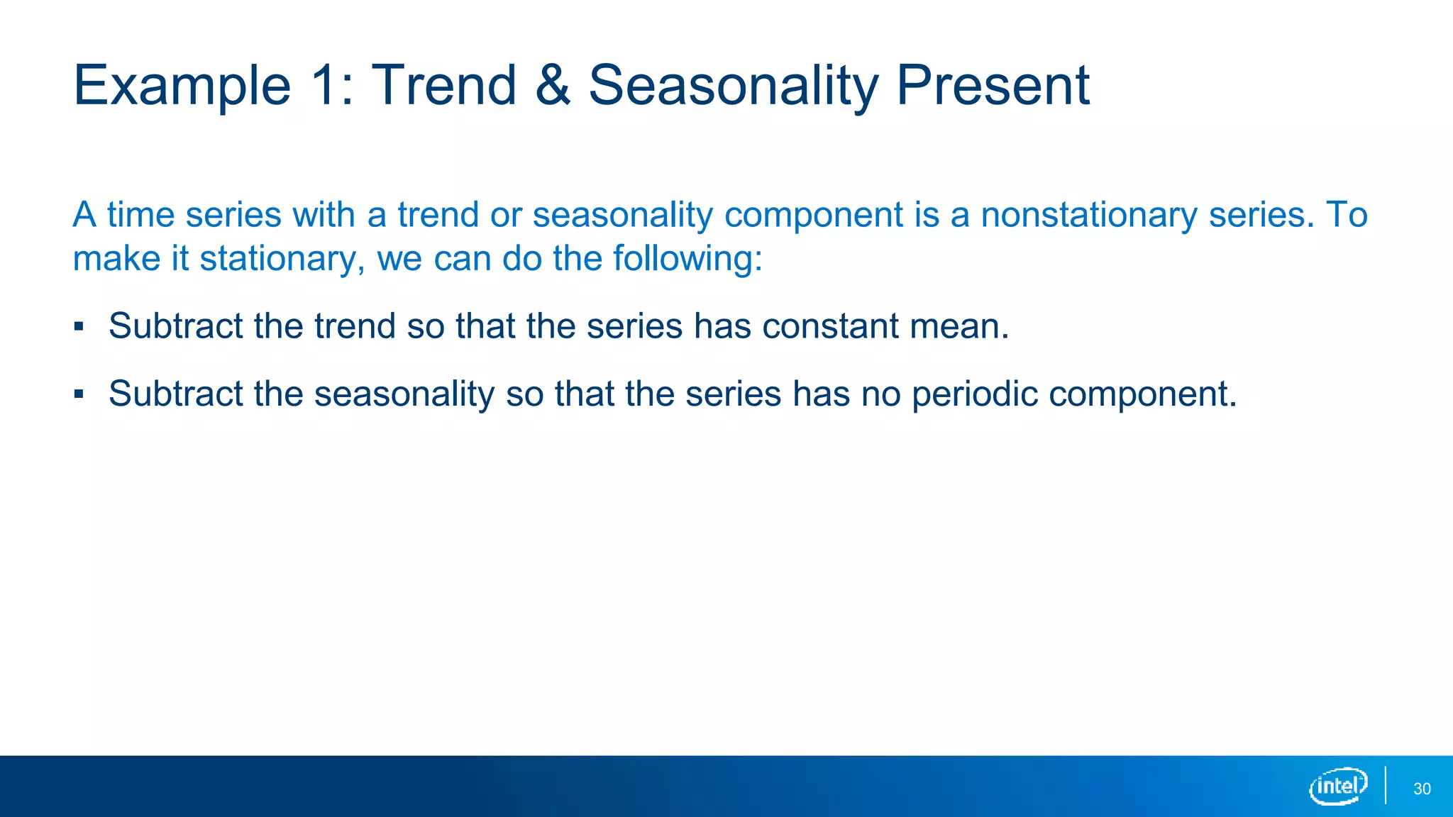 30
Example 1: Trend & Seasonality Present
A time series with a trend or seasonality component is a nonstationary series. To
make it stationary, we can do the following:
▪ Subtract the trend so that the series has constant mean.
▪ Subtract the seasonality so that the series has no periodic component.
 