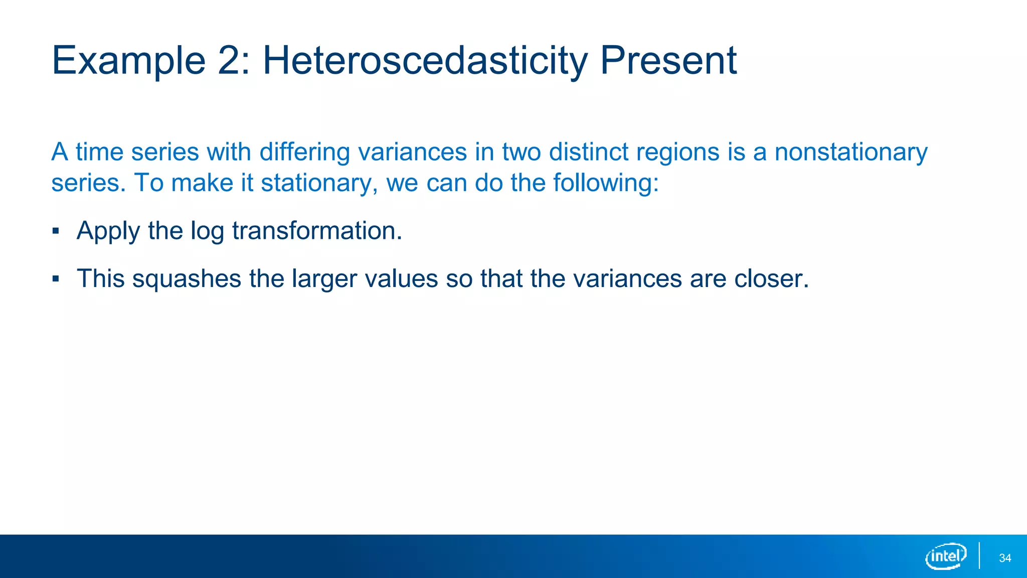 34
Example 2: Heteroscedasticity Present
A time series with differing variances in two distinct regions is a nonstationary
series. To make it stationary, we can do the following:
▪ Apply the log transformation.
▪ This squashes the larger values so that the variances are closer.
 