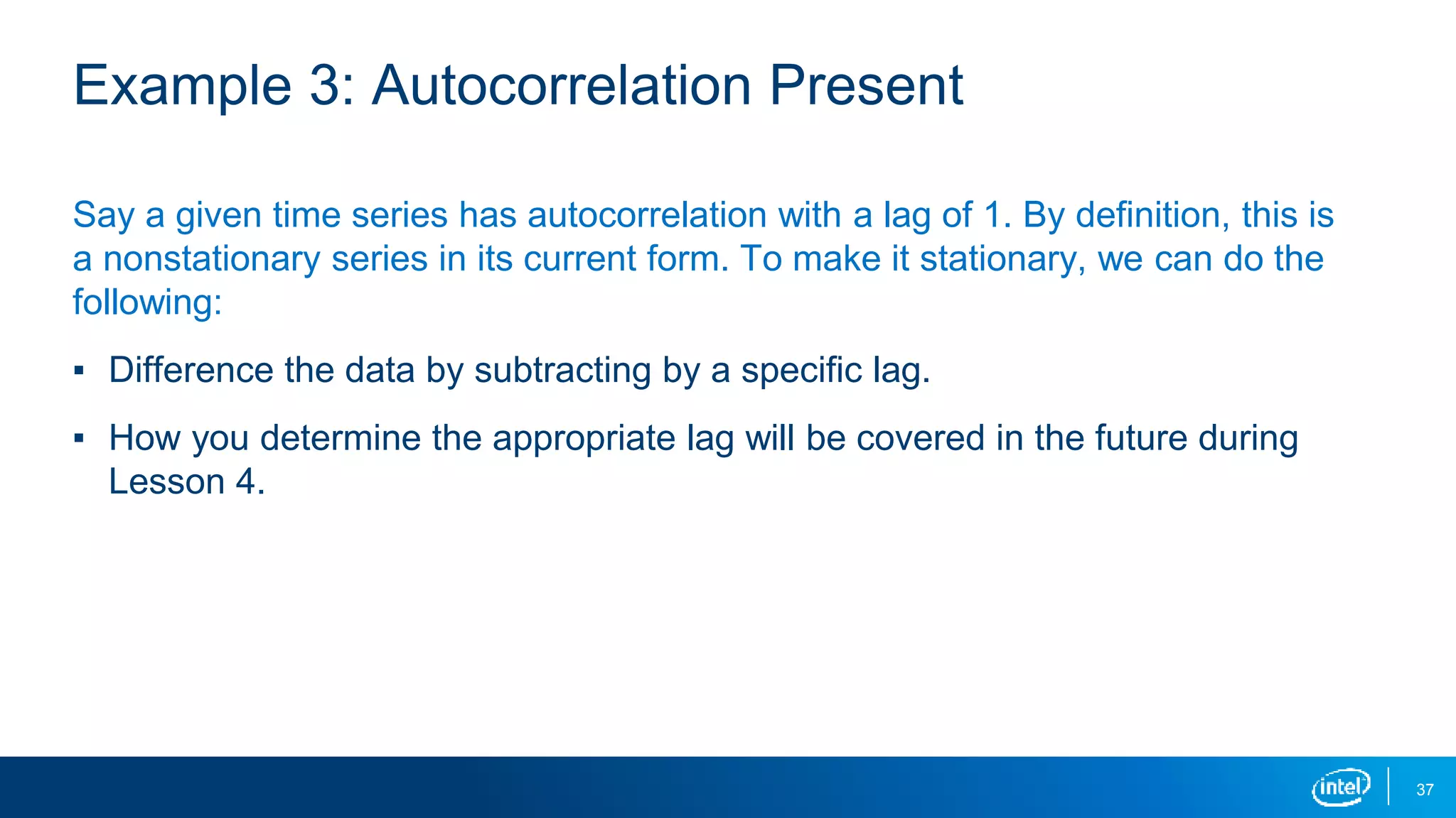 37
Example 3: Autocorrelation Present
Say a given time series has autocorrelation with a lag of 1. By definition, this is
a nonstationary series in its current form. To make it stationary, we can do the
following:
▪ Difference the data by subtracting by a specific lag.
▪ How you determine the appropriate lag will be covered in the future during
Lesson 4.
 