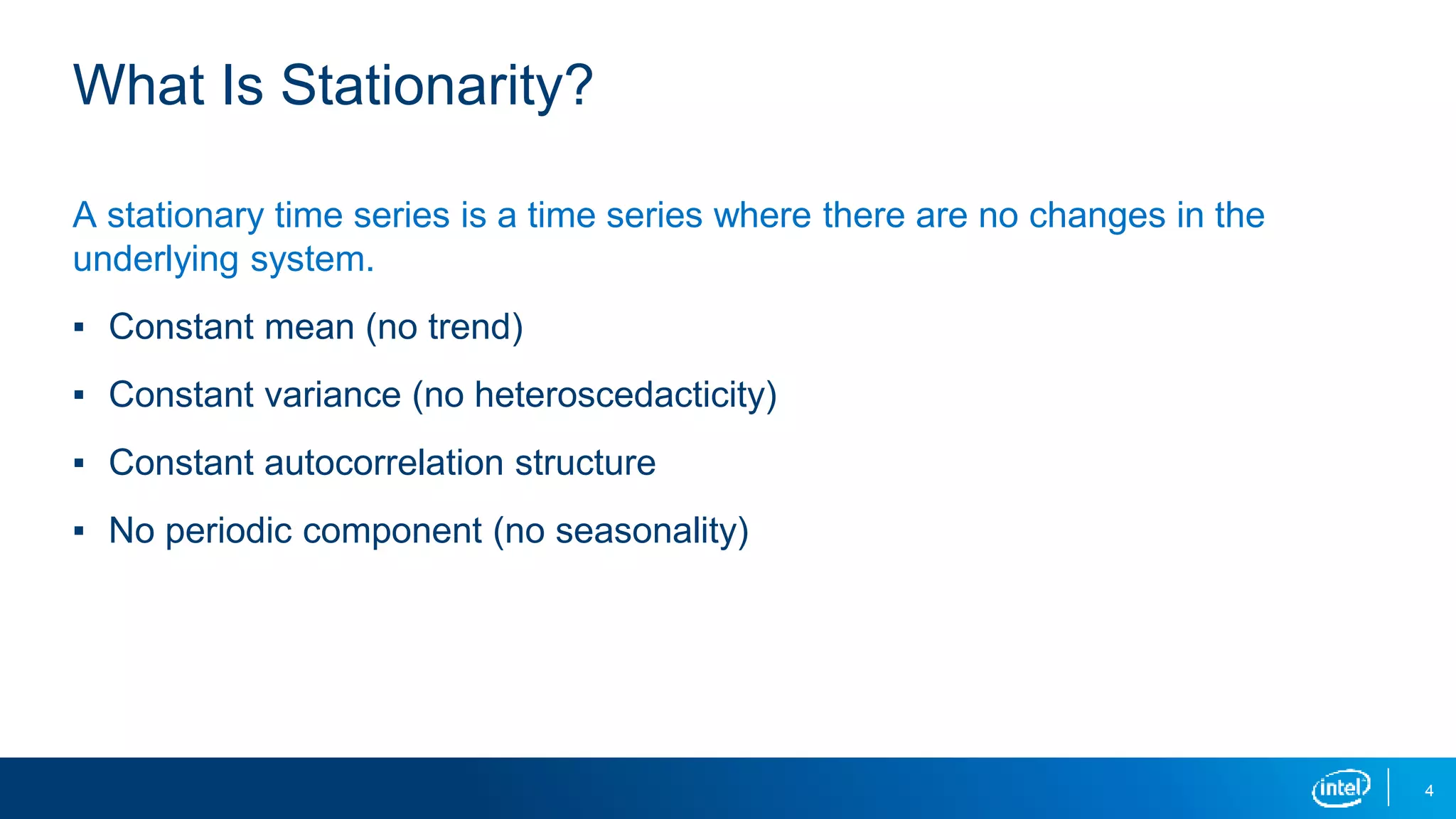4
What Is Stationarity?
A stationary time series is a time series where there are no changes in the
underlying system.
▪ Constant mean (no trend)
▪ Constant variance (no heteroscedacticity)
▪ Constant autocorrelation structure
▪ No periodic component (no seasonality)
 