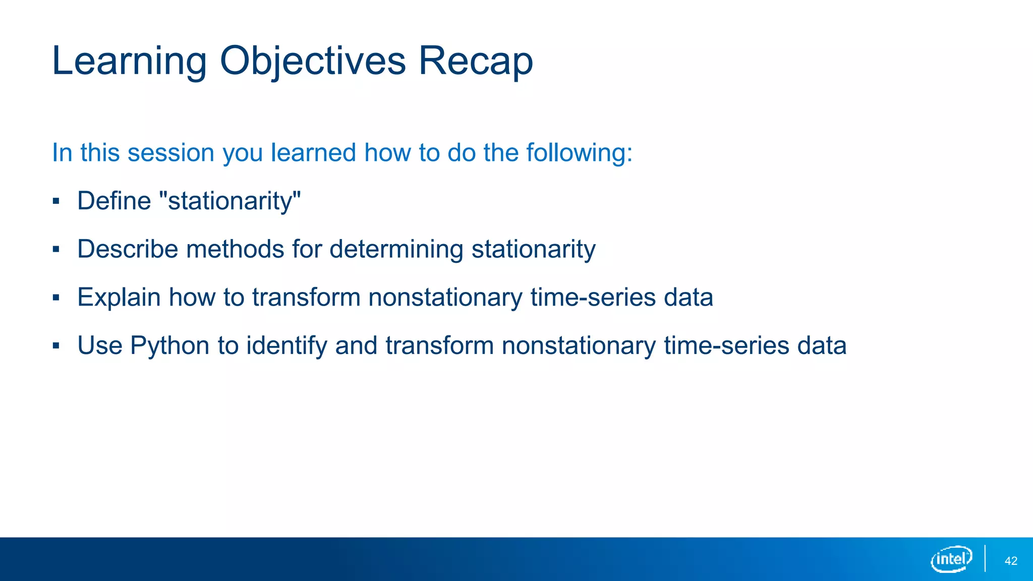 42
Learning Objectives Recap
In this session you learned how to do the following:
▪ Define "stationarity"
▪ Describe methods for determining stationarity
▪ Explain how to transform nonstationary time-series data
▪ Use Python to identify and transform nonstationary time-series data
 