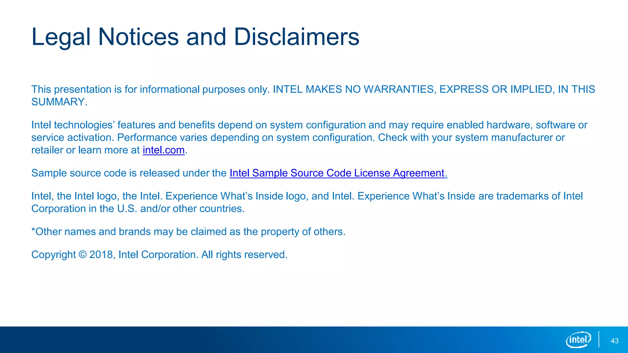 Legal Notices and Disclaimers
This presentation is for informational purposes only. INTEL MAKES NO WARRANTIES, EXPRESS OR IMPLIED, IN THIS
SUMMARY.
Intel technologies’ features and benefits depend on system configuration and may require enabled hardware, software or
service activation. Performance varies depending on system configuration. Check with your system manufacturer or
retailer or learn more at intel.com.
Sample source code is released under the Intel Sample Source Code License Agreement.
Intel, the Intel logo, the Intel. Experience What’s Inside logo, and Intel. Experience What’s Inside are trademarks of Intel
Corporation in the U.S. and/or other countries.
*Other names and brands may be claimed as the property of others.
Copyright © 2018, Intel Corporation. All rights reserved.
43
 