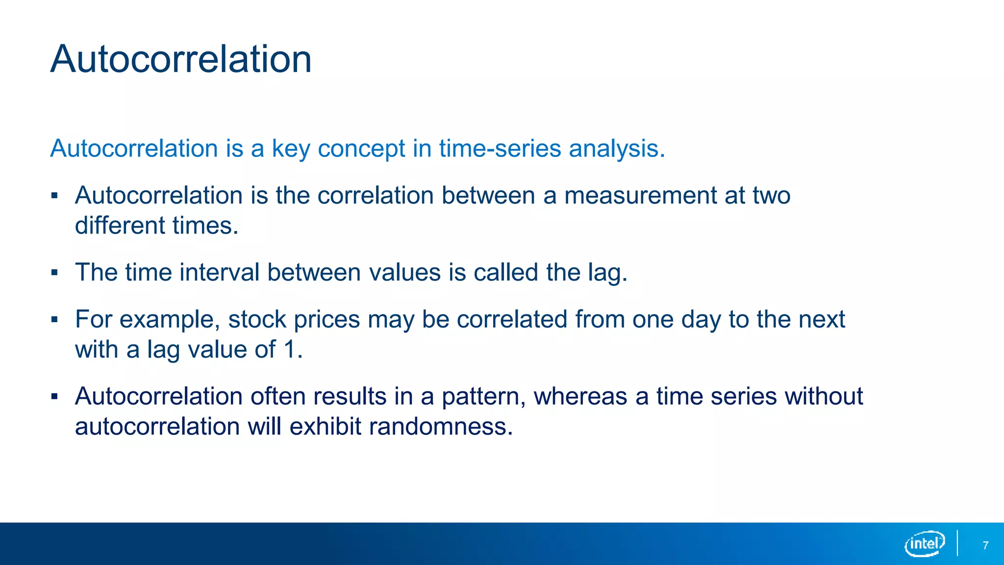 7
Autocorrelation
Autocorrelation is a key concept in time-series analysis.
▪ Autocorrelation is the correlation between a measurement at two
different times.
▪ The time interval between values is called the lag.
▪ For example, stock prices may be correlated from one day to the next
with a lag value of 1.
▪ Autocorrelation often results in a pattern, whereas a time series without
autocorrelation will exhibit randomness.
 
