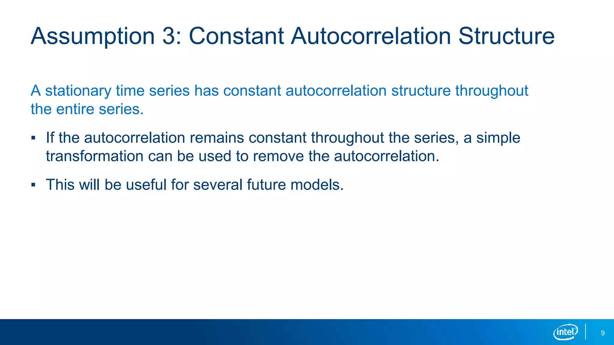 9
Assumption 3: Constant Autocorrelation Structure
A stationary time series has constant autocorrelation structure throughout
the entire series.
▪ If the autocorrelation remains constant throughout the series, a simple
transformation can be used to remove the autocorrelation.
▪ This will be useful for several future models.
 