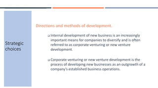 Strategic
choices
Directions and methods of development.
 Internal development of new business is an increasingly
important means for companies to diversify and is often
referred to as corporate venturing or new venture
development.
 Corporate venturing or new venture development is the
process of developing new businesses as an outgrowth of a
company’s established business operations.
 