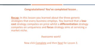 Congratulations! You’ve completed lesson .
Recap: In this lesson you learned about the three generic
strategies that every business employs. You learned that a low-
cost strategy competes on price whilst a differentiation strategy
competes on uniqueness and focus strategy aims at servicing a
market niche.
Awesome work!
Now click Complete and then Next for Lesson 3.
 