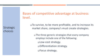 Strategic
choices
Bases of competitive advantage at business
level.
 To survive, to be more profitable, and to increase its
market share, company’s must create strategies.
 The three generic strategies that every company
employs include one of the following:
 Low-cost strategy.
 Differentiation strategy.
 Focus strategy.
 