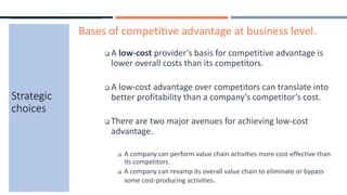 Strategic
choices
Bases of competitive advantage at business level.
 A low-cost provider’s basis for competitive advantage is
lower overall costs than its competitors.
 A low-cost advantage over competitors can translate into
better profitability than a company’s competitor’s cost.
 There are two major avenues for achieving low-cost
advantage.
 A company can perform value chain activities more cost-effective than
its competitors.
 A company can revamp its overall value chain to eliminate or bypass
some cost-producing activities.
 