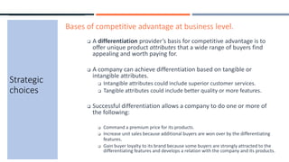 Strategic
choices
Bases of competitive advantage at business level.
 A differentiation provider’s basis for competitive advantage is to
offer unique product attributes that a wide range of buyers find
appealing and worth paying for.
 A company can achieve differentiation based on tangible or
intangible attributes.
 Intangible attributes could include superior customer services.
 Tangible attributes could include better quality or more features.
 Successful differentiation allows a company to do one or more of
the following:
 Command a premium price for its products.
 Increase unit sales because additional buyers are won over by the differentiating
features.
 Gain buyer loyalty to its brand because some buyers are strongly attracted to the
differentiating features and develops a relation with the company and its products.
 