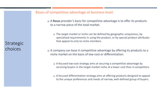 Strategic
choices
Bases of competitive advantage at business level.
 A focus provider’s basis for competitive advantage is to offer its products
to a narrow piece of the total market.
 The target market or niche can be defined by geographic uniqueness, by
specialised requirements in using the product, or by special product attributes
that appeal to only to niche members.
 A company can base it competitive advantage by offering its products to a
niche market on the basis of low-cost or differentiation.
 A focused low-cost strategy aims at securing a competitive advantage by
servicing buyers in the target market niche at a lower-cost than it competitors.
 A focused differentiation strategy aims at offering products designed to appeal
to the unique preferences and needs of narrow, well-defined group of buyers.
 