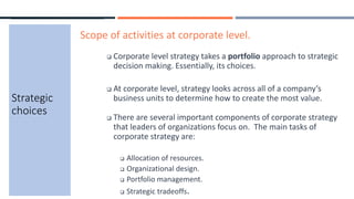 Strategic
choices
Scope of activities at corporate level.
 Corporate level strategy takes a portfolio approach to strategic
decision making. Essentially, its choices.
 At corporate level, strategy looks across all of a company’s
business units to determine how to create the most value.
 There are several important components of corporate strategy
that leaders of organizations focus on. The main tasks of
corporate strategy are:
 Allocation of resources.
 Organizational design.
 Portfolio management.
 Strategic tradeoffs.
 