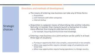 Strategic
choices
Directions and methods of development.
 The means of entering new business can take any of three forms:
 Acquisitions
 Joint Ventures with other companies
 Internal startup
 Acquisition is a popular means of diversifying into another industry.
Not only is it quicker than trying to launch a startup but it is also
more effective than trying to scale barriers to entry.
 For example. Acquiring technical know-how knowledge.
 Entering a new business via a joint venture can be useful in at least
three type of situations:
 Pursing an opportunity that is too complex, uneconomical or too complex.
 When new opportunities require a broader range of competencies and
know-how.
 When new opportunities require having operations in a foreign country.
 