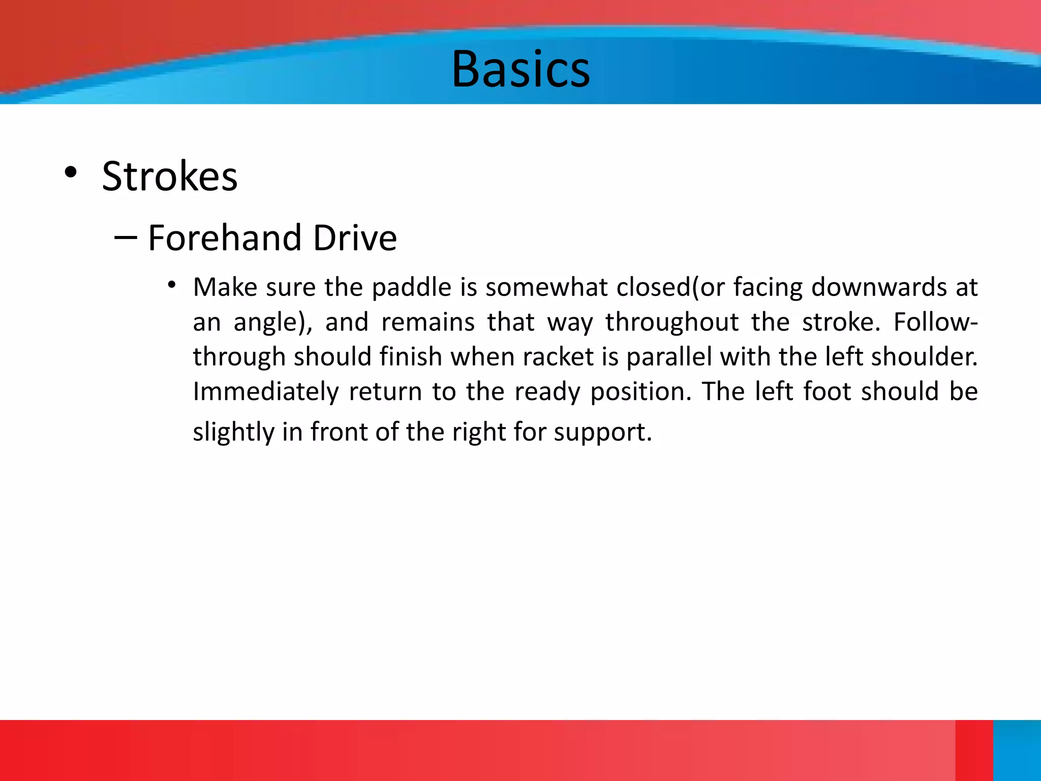 Basics
• Strokes
– Forehand Drive
• Make sure the paddle is somewhat closed(or facing downwards at
an angle), and remains that way throughout the stroke. Follow-
through should finish when racket is parallel with the left shoulder.
Immediately return to the ready position. The left foot should be
slightly in front of the right for support.
 