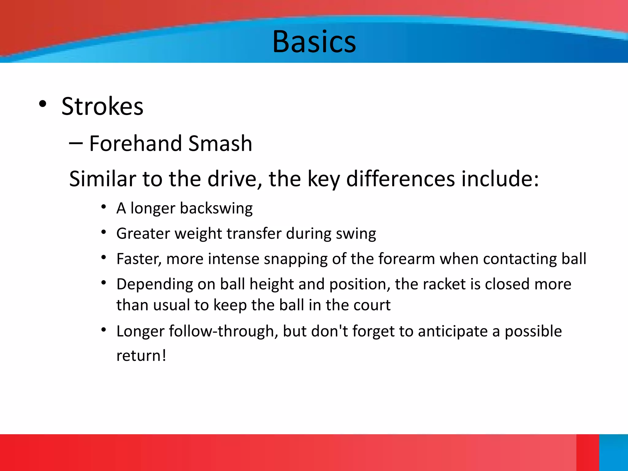 Basics
• Strokes
– Forehand Smash
Similar to the drive, the key differences include:
• A longer backswing
• Greater weight transfer during swing
• Faster, more intense snapping of the forearm when contacting ball
• Depending on ball height and position, the racket is closed more
than usual to keep the ball in the court
• Longer follow-through, but don't forget to anticipate a possible
return!
 