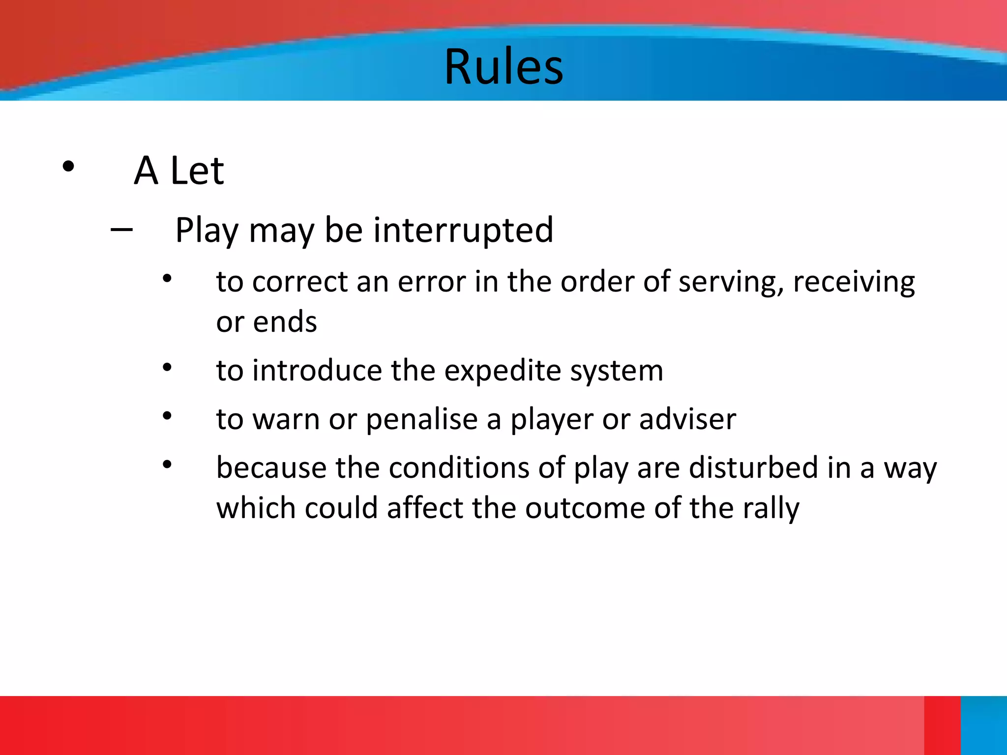 Rules
• A Let
– Play may be interrupted
• to correct an error in the order of serving, receiving
or ends
• to introduce the expedite system
• to warn or penalise a player or adviser
• because the conditions of play are disturbed in a way
which could affect the outcome of the rally
 