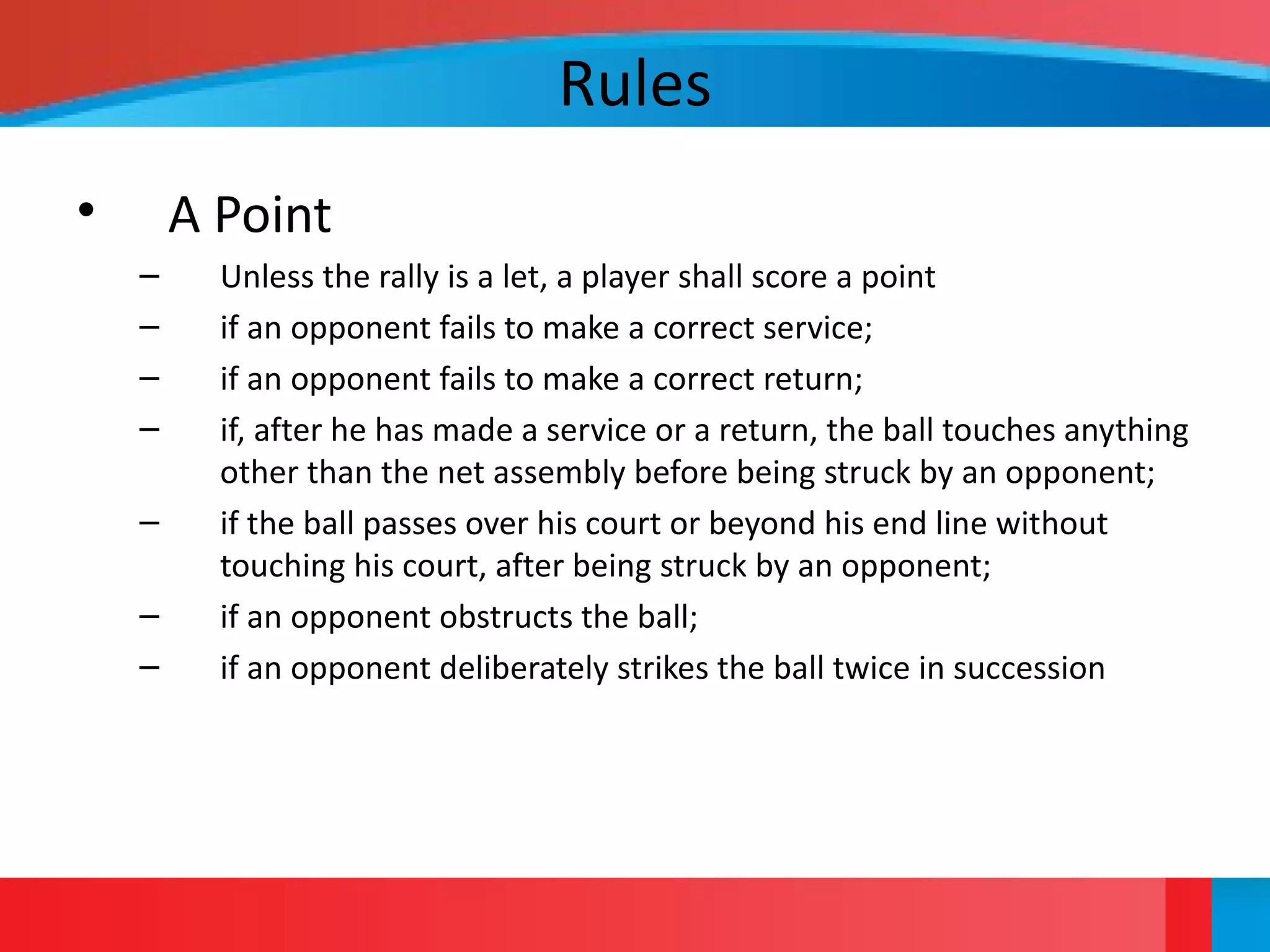 Rules
• A Point
– Unless the rally is a let, a player shall score a point
– if an opponent fails to make a correct service;
– if an opponent fails to make a correct return;
– if, after he has made a service or a return, the ball touches anything
other than the net assembly before being struck by an opponent;
– if the ball passes over his court or beyond his end line without
touching his court, after being struck by an opponent;
– if an opponent obstructs the ball;
– if an opponent deliberately strikes the ball twice in succession
 