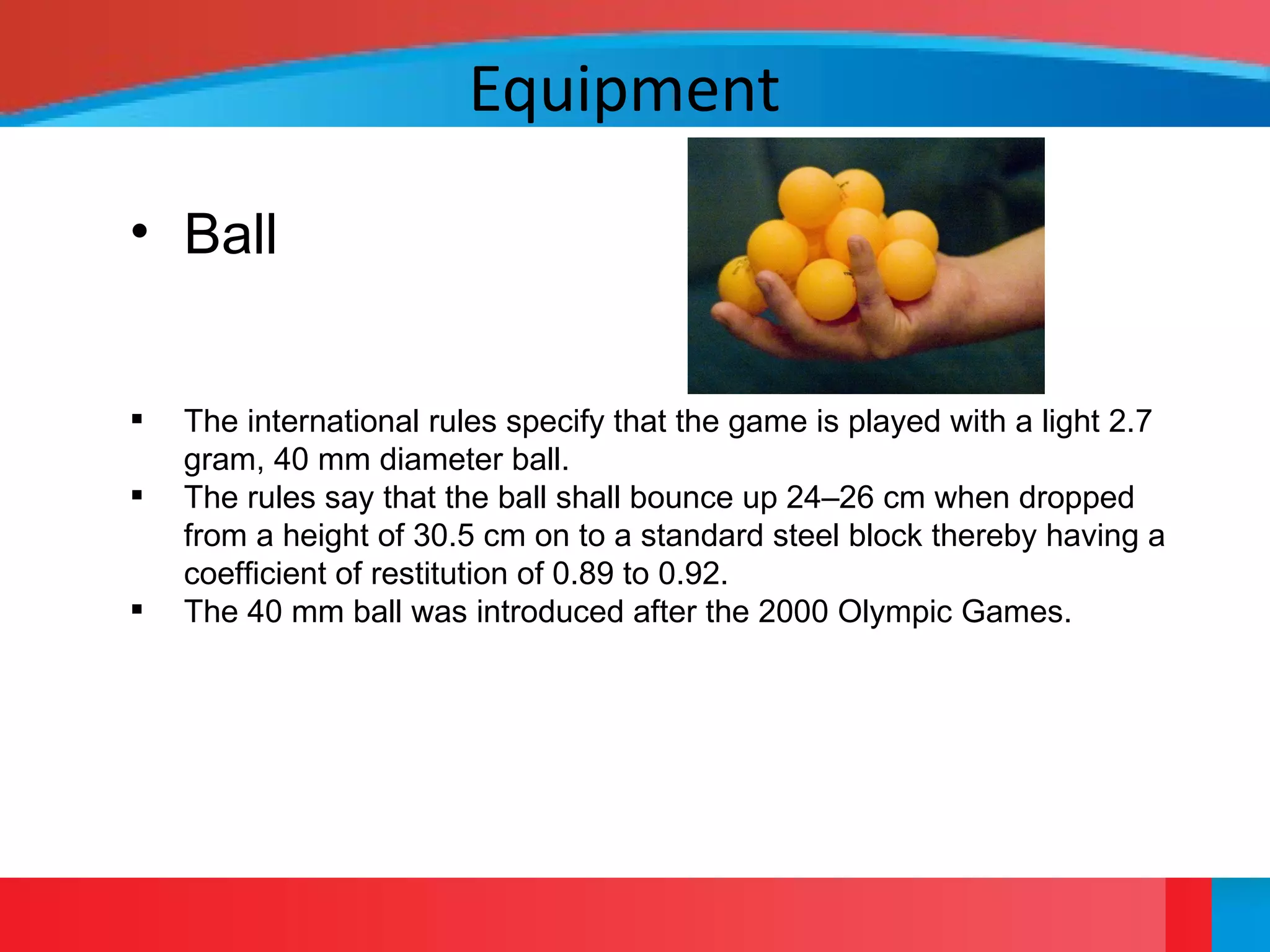 Equipment
• Ball
 The international rules specify that the game is played with a light 2.7
gram, 40 mm diameter ball.
 The rules say that the ball shall bounce up 24–26 cm when dropped
from a height of 30.5 cm on to a standard steel block thereby having a
coefficient of restitution of 0.89 to 0.92.
 The 40 mm ball was introduced after the 2000 Olympic Games.
 