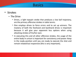 Basics
• Strokes
– The Drive
• Drives, a light topspin stroke that produces a low ball trajectory,
are the primary offensive strokes in table tennis.
• One employs drives to force errors and to set up winners. The
mastery of both the forehand and backhand drives is important
because it will give your opponent less options when using
attacking strokes of his/her own.
• In executing this and all other offensive strokes, the usage of the
entire body in unison is important for consistency and power. Keep
in the ready position until you are ready to execute the shot and
remain relaxed but responsive (this is very important).
 