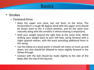 Basics
• Strokes
– Forehand Drive
• Keep the upper arm close, but not flush, to the torso. The
forearm(form a rough 90 degree bend with the upper arm) should
be drawn back to the 3 o'clock position, and let the waist turn
naturally along with the arm(this is where relaxing is important).
• Shift your weight toward the right foot at the same time. While
shifting your weight back to your left foot, swing forward with a
slight upward motion, with the waist providing additional force in
the swing.
• Use the elbow as a pivot point; it should not move so much up and
down, but also should be allowed to move slightly forward in the
follow-through.
• Contact with the ball should be made slightly to the side of the
body after the top of the bounce.
 