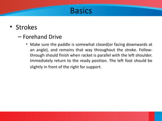 Basics
• Strokes
– Forehand Drive
• Make sure the paddle is somewhat closed(or facing downwards at
an angle), and remains that way throughout the stroke. Follow-
through should finish when racket is parallel with the left shoulder.
Immediately return to the ready position. The left foot should be
slightly in front of the right for support.
 