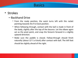 Basics
• Strokes
– Backhand Drive
• From the ready position, the waist turns left with the racket
pointing towards the 9 o'clock position.
• When following through, contact with the ball is made in front of
the body, slightly after the top of the bounce. Let the elbow again
act as the pivot point, and snap the forearm forward in a slightly
upward direction.
• Make sure the paddle is closed. Follow-through should finish
naturally (about 12~1 o'clock) after contact with ball. The left foot
should be slightly ahead of the right.
 