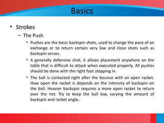 Basics
• Strokes
– The Push
• Pushes are the basic backspin shots, used to change the pace of an
exchange or to return certain very low and close shots such as
backspin serves.
• A generally defensive shot, it allows placement anywhere on the
table that is difficult to attack when executed properly. All pushes
should be done with the right foot stepping in.
• The ball is contacted right after the bounce with an open racket.
How open the racket is depends on the intensity of backspin on
the ball. Heavier backspin requires a more open racket to return
over the net. Try to keep the ball low, varying the amount of
backspin and racket angle.
 
