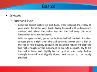 Basics
• Strokes
– Forehand Push
• Bring the racket slightly up and back, while keeping the elbow at
your waist. Bend the wrist back. Swing forward with a downward
motion, and when the racket reaches the ball snap the wrist
forward for extra racket speed.
• With an open racket, graze the bottom half of the ball. An ideal
contact point is right after the ball bounces. Never push a ball at
the top of the bounce, because the resulting return will pop the
ball high enough for the opponent to execute a smash. Try to hit
the ball in front and slightly to the right of your body. Follow
through forward and slightly down, and return to the ready
position.
 