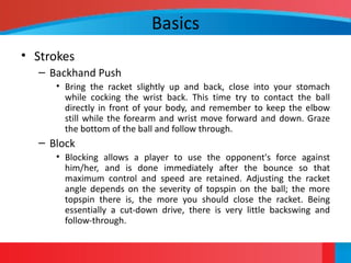 Basics
• Strokes
– Backhand Push
• Bring the racket slightly up and back, close into your stomach
while cocking the wrist back. This time try to contact the ball
directly in front of your body, and remember to keep the elbow
still while the forearm and wrist move forward and down. Graze
the bottom of the ball and follow through.
– Block
• Blocking allows a player to use the opponent's force against
him/her, and is done immediately after the bounce so that
maximum control and speed are retained. Adjusting the racket
angle depends on the severity of topspin on the ball; the more
topspin there is, the more you should close the racket. Being
essentially a cut-down drive, there is very little backswing and
follow-through.
 