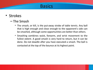 Basics
• Strokes
– The Smash
• The smash, or kill, is the put-away stroke of table tennis. Any ball
that is high enough and close enough to the opponent's side can
be smashed, although some opportunities are better than others.
• Smashing combines waist, forearm, and wrist movement to the
fullest extent. A good smash is very hard to return, but it can be
done. Do not dawdle after you have executed a smash. The ball is
contacted at the top of the bounce at its highest point.
 