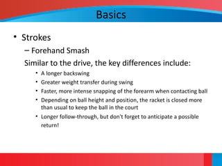 Basics
• Strokes
– Forehand Smash
Similar to the drive, the key differences include:
• A longer backswing
• Greater weight transfer during swing
• Faster, more intense snapping of the forearm when contacting ball
• Depending on ball height and position, the racket is closed more
than usual to keep the ball in the court
• Longer follow-through, but don't forget to anticipate a possible
return!
 